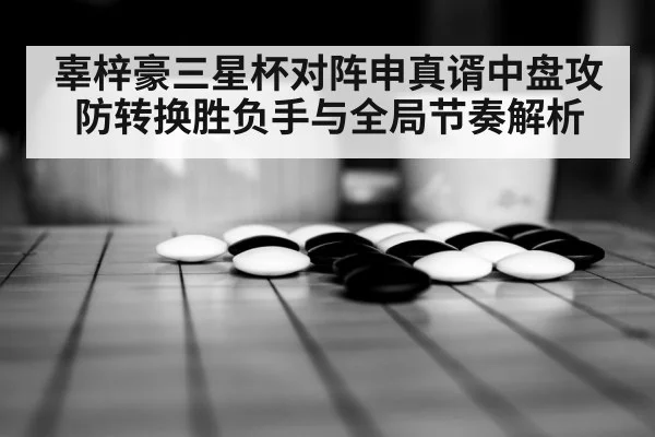 辜梓豪三星杯对阵申真谞中盘攻防转换胜负手与全局节奏解析（leyu sports）