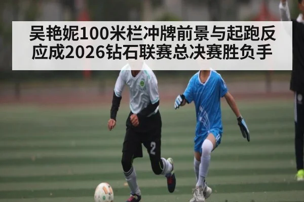 吴艳妮100米栏冲牌前景与起跑反应成2026钻石联赛总决赛胜负手 | leyu sports